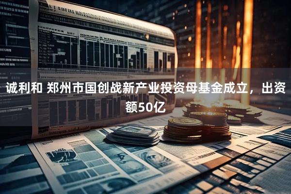 诚利和 郑州市国创战新产业投资母基金成立，出资额50亿