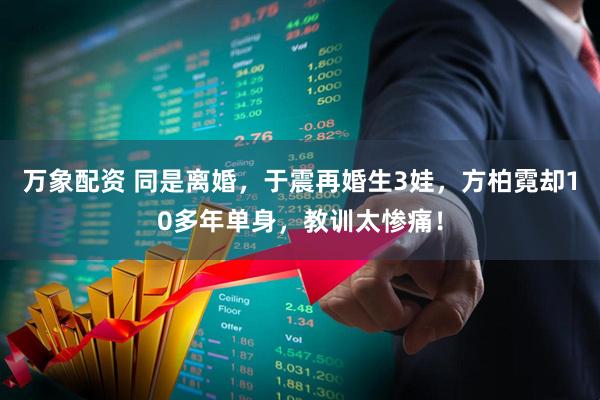 万象配资 同是离婚,于震再婚生3娃,方柏霓却10多年单身,教训太惨痛!
