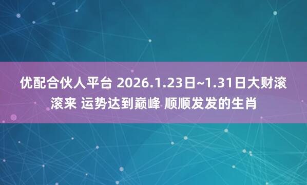 优配合伙人平台 2026.1.23日~1.31日大财滚滚来 运势达到巅峰 顺顺发发的生肖