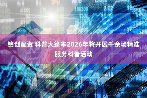 铭创配资 科普大篷车2026年将开展千余场精准服务科普活动
