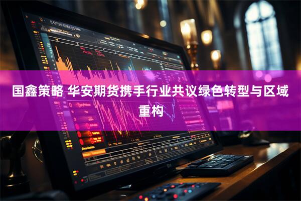 国鑫策略 华安期货携手行业共议绿色转型与区域重构