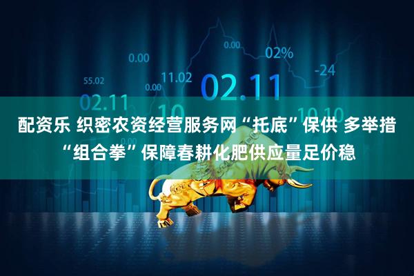 配资乐 织密农资经营服务网“托底”保供 多举措“组合拳”保障春耕化肥供应量足价稳