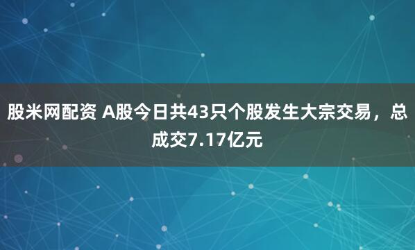 股米网配资 A股今日共43只个股发生大宗交易，总成交7.17亿元