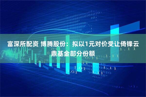 富深所配资 博腾股份：拟以1元对价受让倚锋云鼎基金部分份额