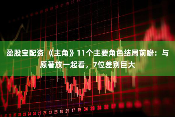 盈股宝配资 《主角》11个主要角色结局前瞻：与原著放一起看，7位差别巨大