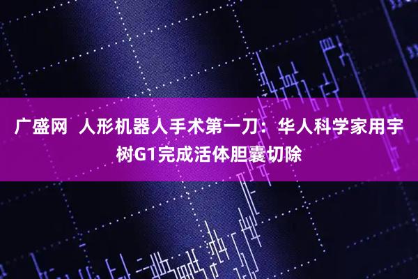 广盛网  人形机器人手术第一刀：华人科学家用宇树G1完成活体胆囊切除